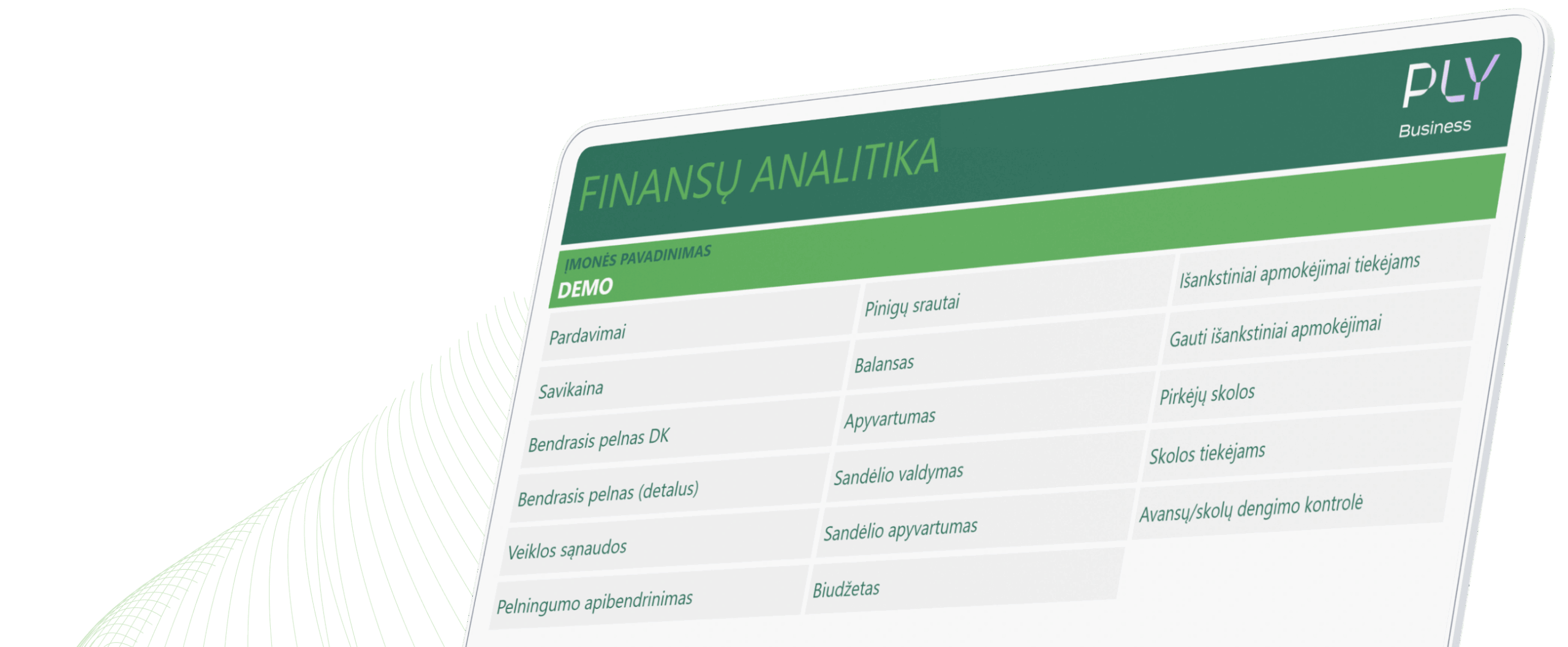 PLY Business demonstracinę Power BI finansų analitikos ataskaitą sudaro pagrindinės verslo analizės sritys: pardavimai, savikaina, bendrasis pelnas, veiklos sąnaudos, pelningumo apibendrinimas, pinigų srautai, balansas, apyvartumas, sandėlio valdymas ir apyvartumas, išankstiniai mokėjimai tiekėjams, gauti išankstiniai mokėjimai, pirkėjų ir tiekėjų skolos, avansų ir skolų dengimo kontrolė bei biudžetas. Paprastai panaši Power BI ataskaita parengiama pirminio PLY Business diegimo metu, jos struktūrą, rodiklius ir analitinius pjūvius pritaikant prie konkrečios įmonės verslo modelio ir analizės poreikių.